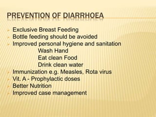  Exclusive Breast Feeding
 Bottle feeding should be avoided
 Improved personal hygiene and sanitation
Wash Hand
Eat clean Food
Drink clean water
 Immunization e.g. Measles, Rota virus
 Vit. A - Prophylactic doses
 Better Nutrition
 Improved case management
PREVENTION OF DIARRHOEA
 