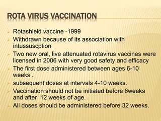 ROTA VIRUS VACCINATION
 Rotashield vaccine -1999
 Withdrawn because of its association with
intussuscption
 Two new oral, live attenuated rotavirus vaccines were
licensed in 2006 with very good safety and efficacy
 The first dose administered between ages 6-10
weeks .
 subsequent doses at intervals 4-10 weeks.
 Vaccination should not be initiated before 6weeks
and after 12 weeks of age.
 All doses should be administered before 32 weeks.
 