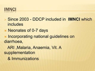 IMNCI
 Since 2003 - DDCP included in IMNCI which
includes
 Neonates of 0-7 days
 Incorporating national guidelines on
diarrhoea,
ARI ,Malaria, Anaemia, Vit. A
supplementation
& Immunizations
 