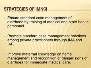 STRATEGIES OF IMNCI
 Ensure standard case management of
diarrhoea by training of medical and other health
personnel.
 Promote standard case management practices
among private practitioners through IMA and
IAP.
 Improve maternal knowledge on home
management and recognition of danger signs of
diarrhoea for immediate medical care.
 