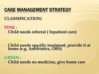 CASE MANAGEMENT STRATEGY
CLASSIFICATION:
PINK :
 Child needs referral ( Inpatient care)
YELLOW :
 Child needs specific treatment, provide it at
home (e.g. Antibiotics, ORS)
GREEN :
 Child needs no medicine, give home care
 