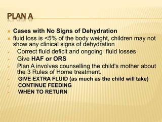 PLAN A
 Cases with No Signs of Dehydration
 fluid loss is <5% of the body weight, children may not
show any clinical signs of dehydration
 Correct fluid deficit and ongoing fluid losses
 Give HAF or ORS
 Plan A involves counselling the child's mother about
the 3 Rules of Home treatment.
 GIVE EXTRA FLUID (as much as the child will take)
 CONTINUE FEEDING
 WHEN TO RETURN
 
