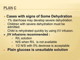 PLAN C
 Cases with signs of Some Dehydration
 1% diarrhoea may develop severe dehydration.
 Children with severe dehydration must be
admitted.
 Child is rehydrated quickly by using I/V infusion.
 I/V infusions recommended :
 R/L solution
 N/S when R/L is not available
 1/2 N/S with 5% dextrose is acceptable
 Plain glucose is unsuitable solution
 