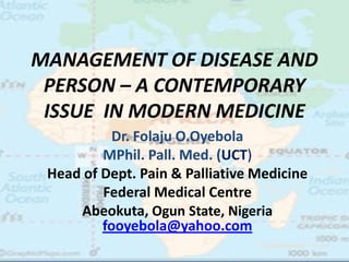 MANAGEMENT OF DISEASE AND
 PERSON – A CONTEMPORARY
 ISSUE IN MODERN MEDICINE
           Dr. Folaju O.Oyebola
         MPhil. Pall. Med. (UCT)
 Head of Dept. Pain & Palliative Medicine
         Federal Medical Centre
     Abeokuta, Ogun State, Nigeria
         fooyebola@yahoo.com
 