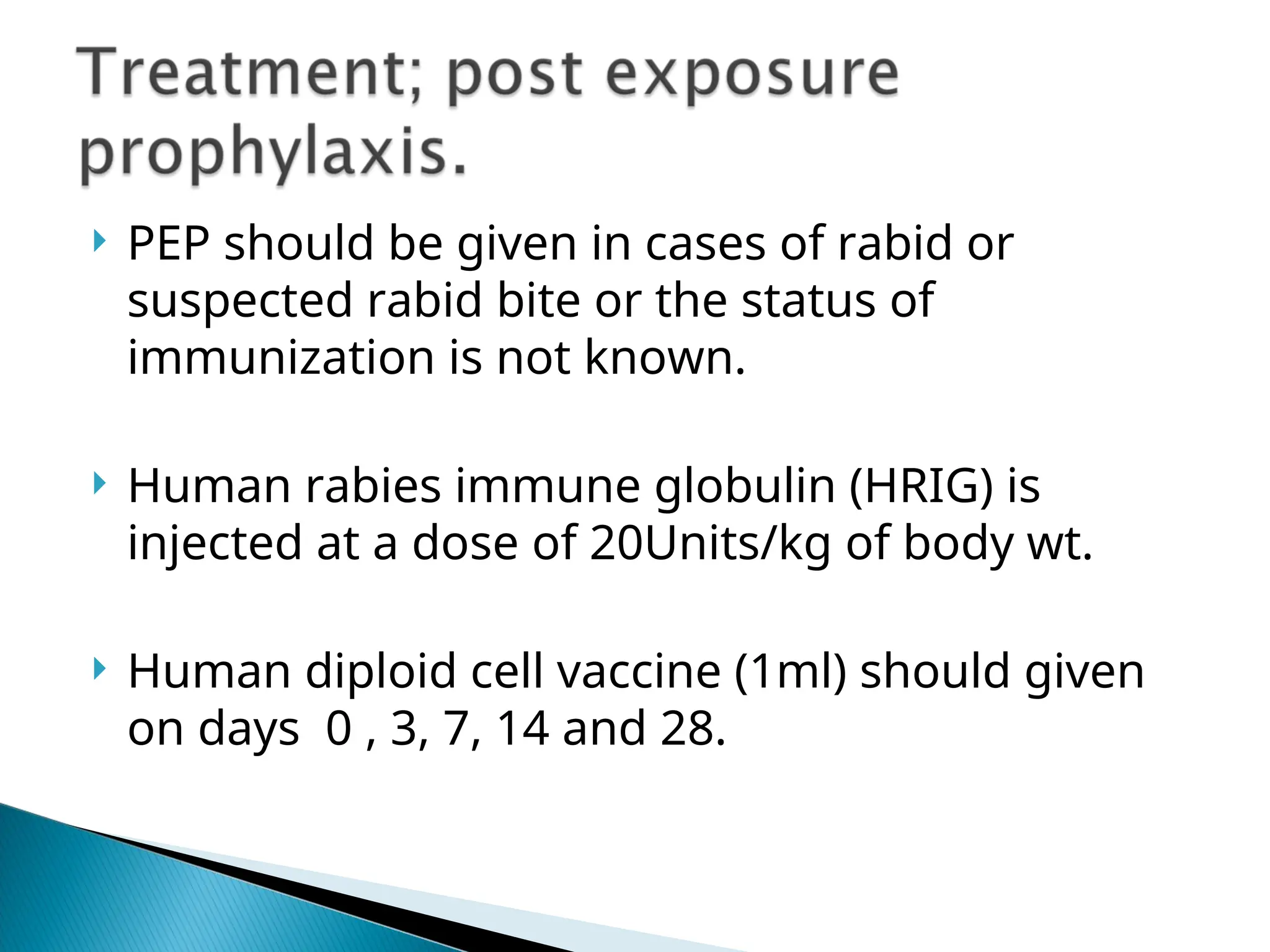  PEP should be given in cases of rabid or
suspected rabid bite or the status of
immunization is not known.
 Human rabies immune globulin (HRIG) is
injected at a dose of 20Units/kg of body wt.
 Human diploid cell vaccine (1ml) should given
on days 0 , 3, 7, 14 and 28.
 