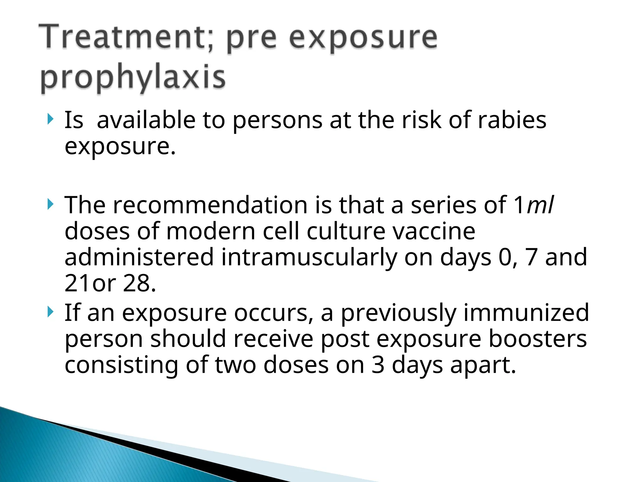  Is available to persons at the risk of rabies
exposure.
 The recommendation is that a series of 1ml
doses of modern cell culture vaccine
administered intramuscularly on days 0, 7 and
21or 28.
 If an exposure occurs, a previously immunized
person should receive post exposure boosters
consisting of two doses on 3 days apart.
 