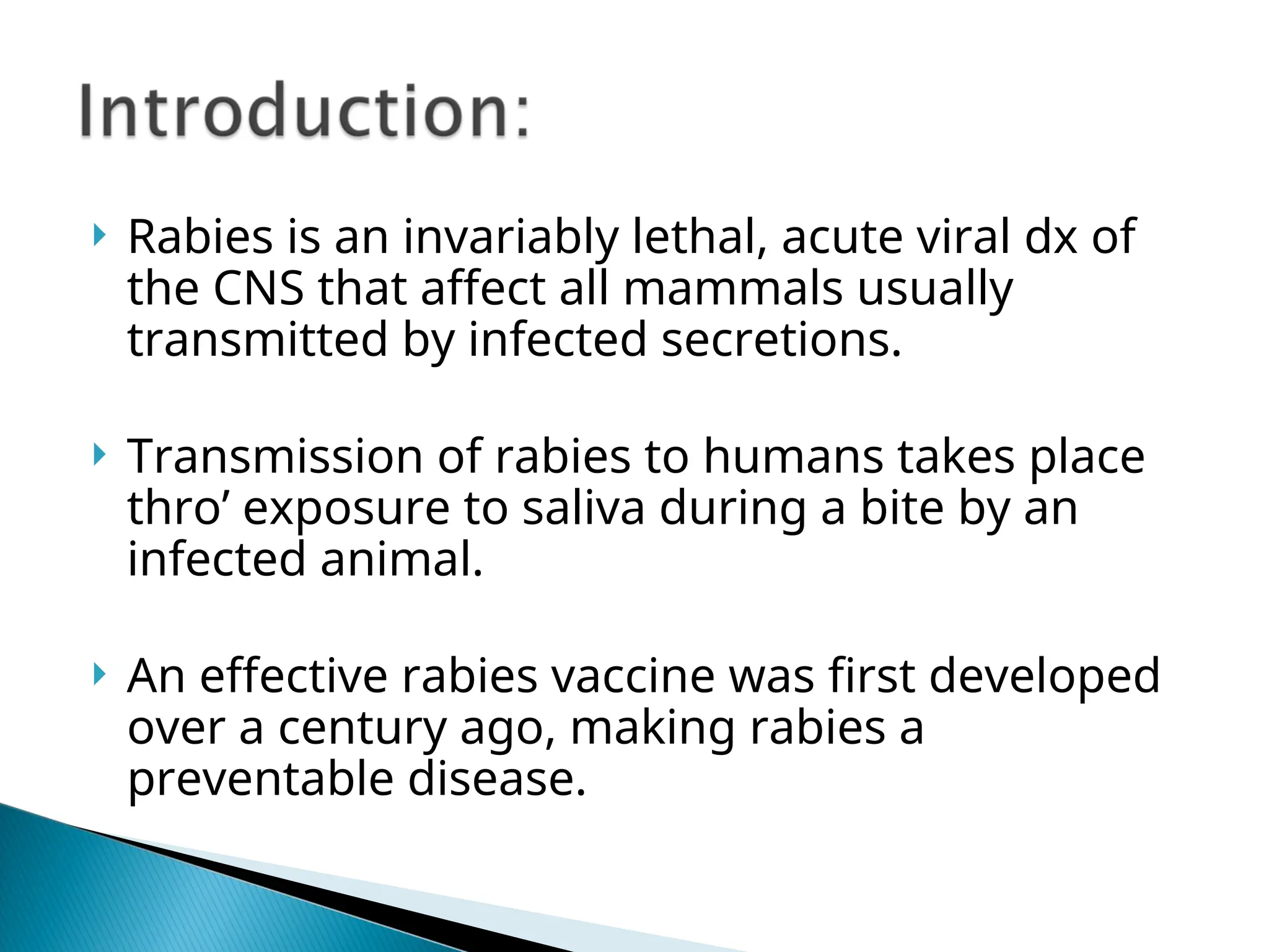  Rabies is an invariably lethal, acute viral dx of
the CNS that affect all mammals usually
transmitted by infected secretions.
 Transmission of rabies to humans takes place
thro’ exposure to saliva during a bite by an
infected animal.
 An effective rabies vaccine was first developed
over a century ago, making rabies a
preventable disease.
 
