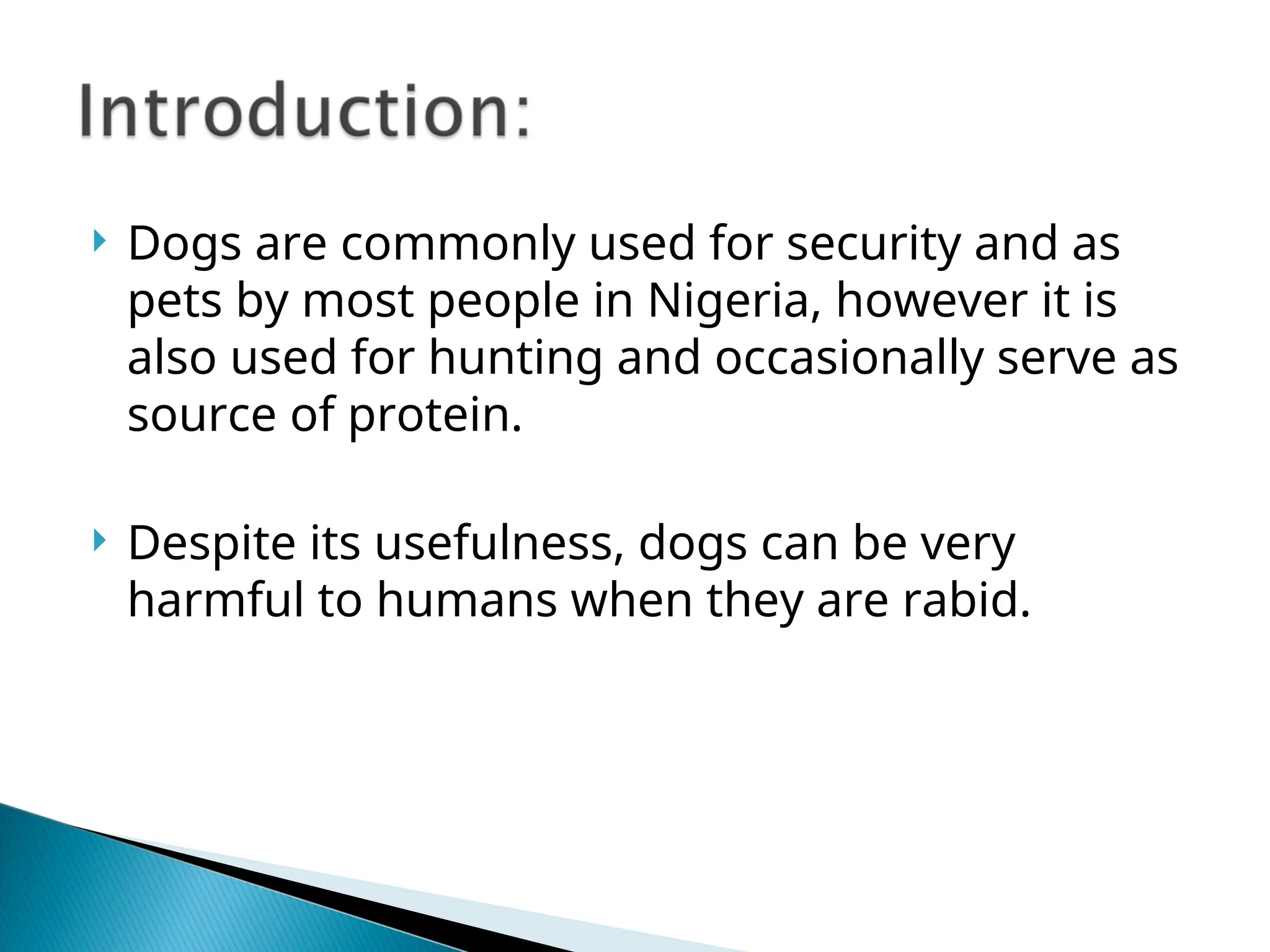  Dogs are commonly used for security and as
pets by most people in Nigeria, however it is
also used for hunting and occasionally serve as
source of protein.
 Despite its usefulness, dogs can be very
harmful to humans when they are rabid.
 