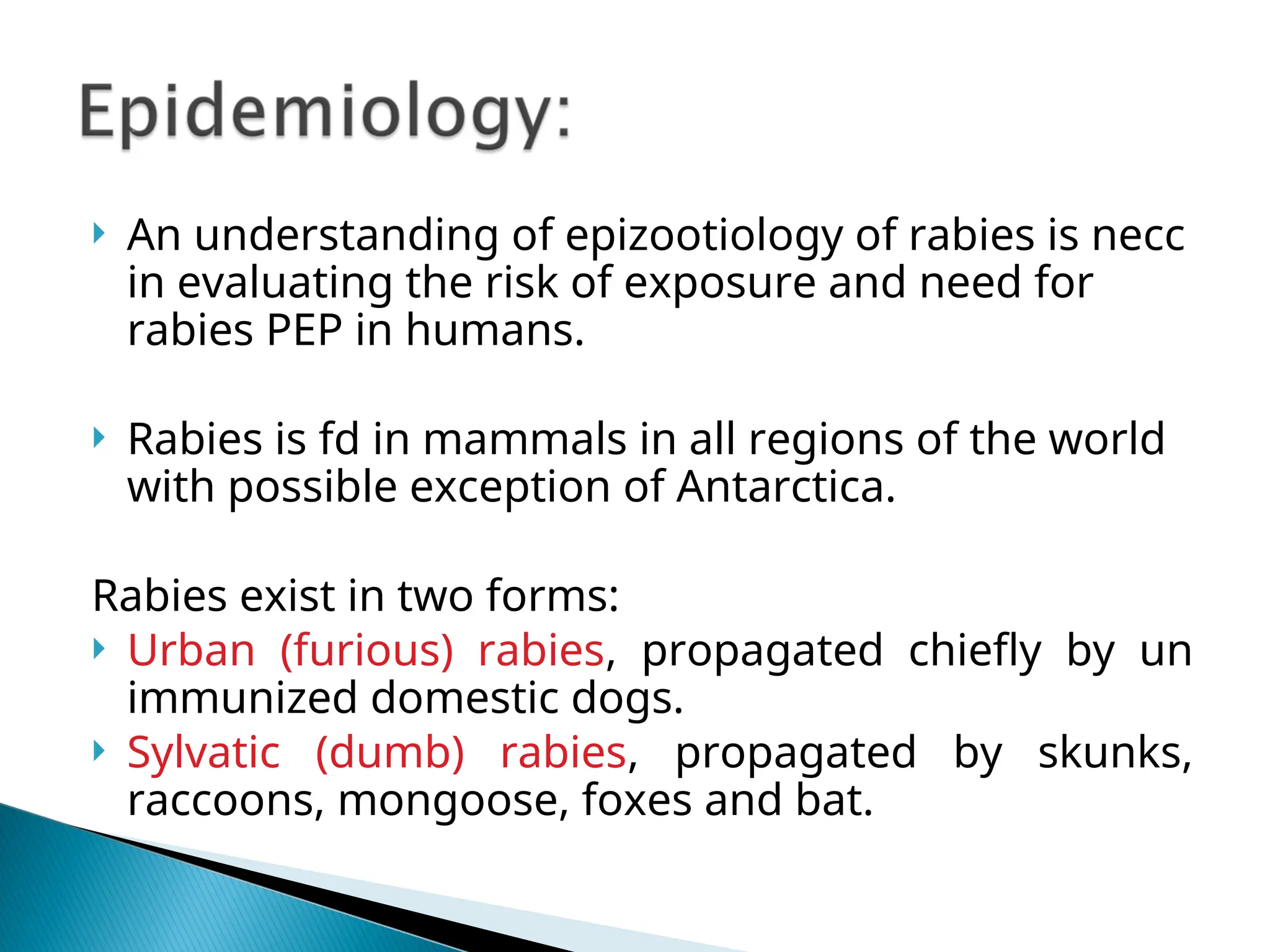  An understanding of epizootiology of rabies is necc
in evaluating the risk of exposure and need for
rabies PEP in humans.
 Rabies is fd in mammals in all regions of the world
with possible exception of Antarctica.
Rabies exist in two forms:
 Urban (furious) rabies, propagated chiefly by un
immunized domestic dogs.
 Sylvatic (dumb) rabies, propagated by skunks,
raccoons, mongoose, foxes and bat.
 