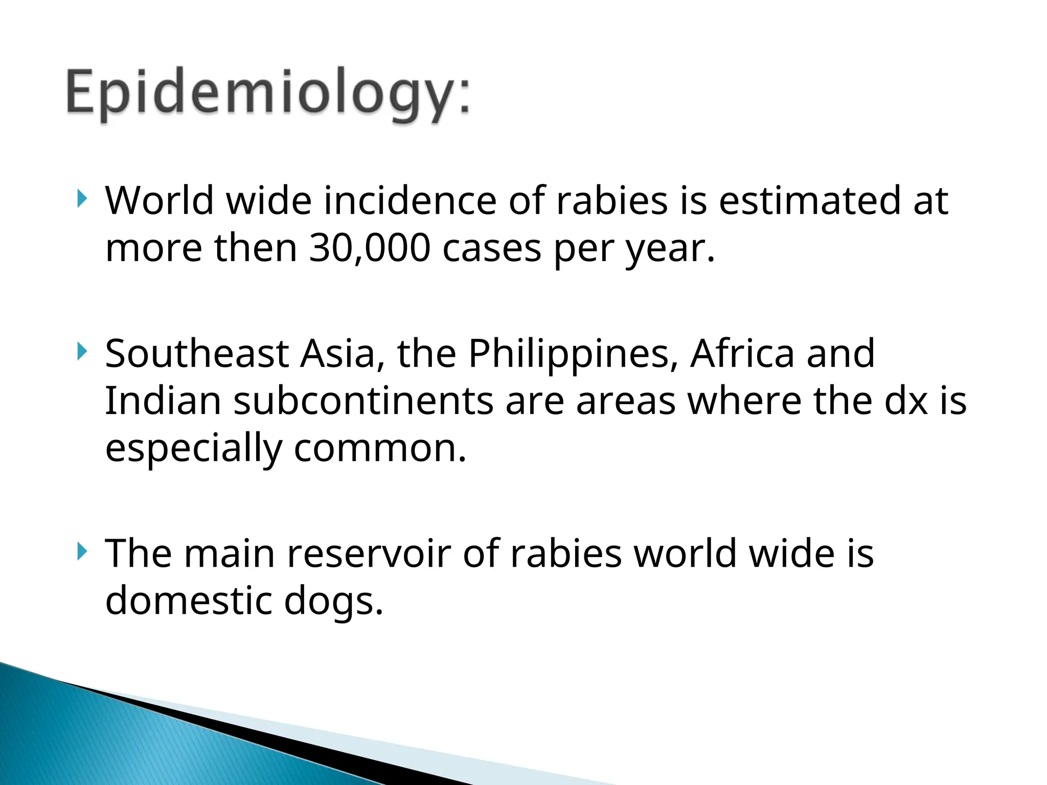  World wide incidence of rabies is estimated at
more then 30,000 cases per year.
 Southeast Asia, the Philippines, Africa and
Indian subcontinents are areas where the dx is
especially common.
 The main reservoir of rabies world wide is
domestic dogs.
 
