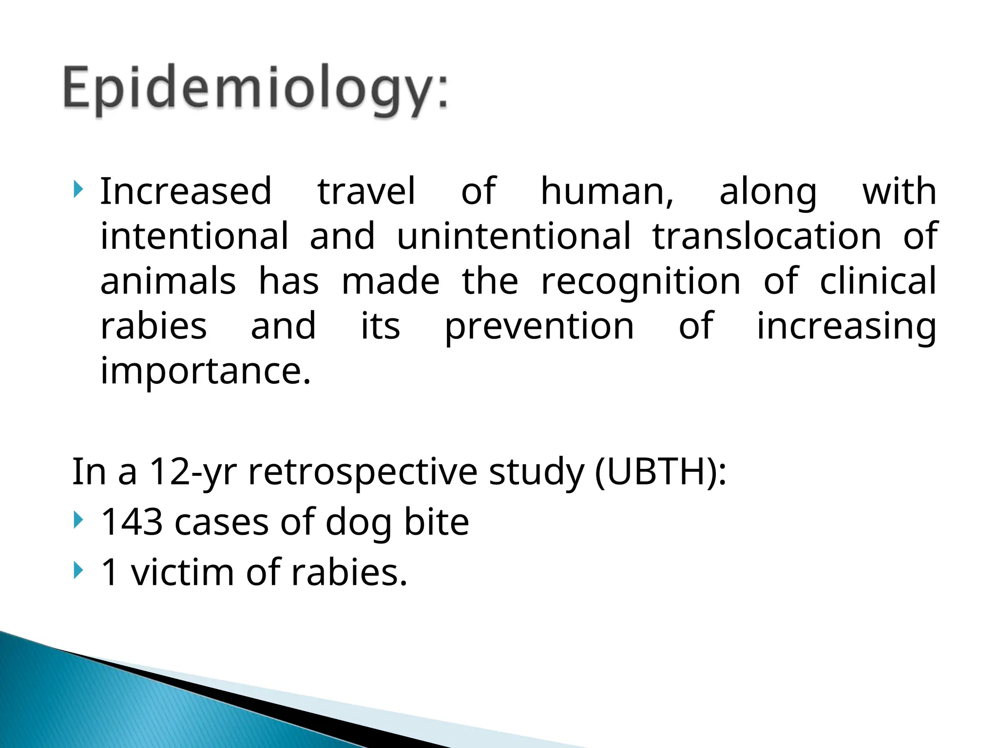  Increased travel of human, along with
intentional and unintentional translocation of
animals has made the recognition of clinical
rabies and its prevention of increasing
importance.
In a 12-yr retrospective study (UBTH):
 143 cases of dog bite
 1 victim of rabies.
 
