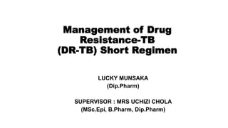 Management of Drug
Resistance-TB
(DR-TB) Short Regimen
LUCKY MUNSAKA
(Dip.Pharm)
SUPERVISOR : MRS UCHIZI CHOLA
(MSc.Epi, B.Pharm, Dip.Pharm)
 