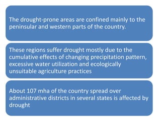 The drought-prone areas are confined mainly to the
peninsular and western parts of the country.


These regions suffer drought mostly due to the
cumulative effects of changing precipitation pattern,
excessive water utilization and ecologically
unsuitable agriculture practices


About 107 mha of the country spread over
administrative districts in several states is affected by
drought
 