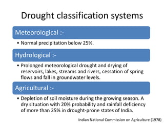 Drought classification systems
Meteorological :-
• Normal precipitation below 25%.

Hydrological :-
• Prolonged meteorological drought and drying of
  reservoirs, lakes, streams and rivers, cessation of spring
  flows and fall in groundwater levels.

Agricultural :-
• Depletion of soil moisture during the growing season. A
  dry situation with 20% probability and rainfall deficiency
  of more than 25% in drought-prone states of India.
                             Indian National Commission on Agriculture (1978)
 