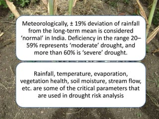 Meteorologically, ± 19% deviation of rainfall
   from the long-term mean is considered
‘normal’ in India. Deficiency in the range 20–
  59% represents ‘moderate’ drought, and
     more than 60% is ‘severe’ drought.


      Rainfall, temperature, evaporation,
vegetation health, soil moisture, stream flow,
 etc. are some of the critical parameters that
        are used in drought risk analysis
 