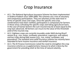 Crop Insurance
• A2.1. The National Agriculture Insurance Scheme has been implemented
  in Andhra Pradesh since 1999-2000. The schemes are a mix of voluntary
  and compulsory participation. They are voluntary at the state level in
  terms of specific areas and crops. Once the specific area-crop
  combinations have been notified, participation is compulsory for farmers
  in those areas cultivating the specific crops and taking agricultural loans.
  In the case of loanee farmers the sum insured may be at least equal to the
  crop loan advanced. All farmers can insure to the value of the threshold
  yield of the insured crop.
• A2.2. Eighteen crops are currently insurable under NAIS during Kharif
  season (e.g., rice, maize, sunflower, groundnut, sugarcane, and cotton)
  and ten crops during Rabi season (e.g., rice, maize, sunflower, and
  groundnut). The standard area yield insurance scheme has recently been
  extended to farm income insurance and rainfall insurance.
• A2.3. The XI Finance Commission noted the need to strengthen the crop
  insurance scheme as a supplementary measure to what is done by the
  government for providing relief at the time of natural calamity.
 