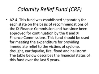 Calamity Relief Fund (CRF)
• A2.4. This fund was established separately for
  each state on the basis of recommendations of
  the IX Finance Commission and has since been
  approved for continuation by the X and XI
  Finance Commissions. This fund should be used
  for meeting the expenditure for providing
  immediate relief to the victims of cyclone,
  drought, earthquake, fire, flood and hailstorm.
  The table below describes the financial status of
  this fund over the last 5 years.
 