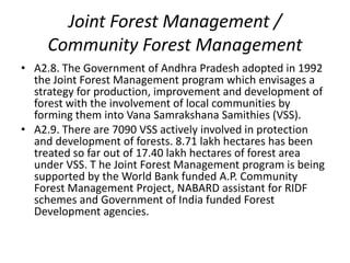 Joint Forest Management /
     Community Forest Management
• A2.8. The Government of Andhra Pradesh adopted in 1992
  the Joint Forest Management program which envisages a
  strategy for production, improvement and development of
  forest with the involvement of local communities by
  forming them into Vana Samrakshana Samithies (VSS).
• A2.9. There are 7090 VSS actively involved in protection
  and development of forests. 8.71 lakh hectares has been
  treated so far out of 17.40 lakh hectares of forest area
  under VSS. T he Joint Forest Management program is being
  supported by the World Bank funded A.P. Community
  Forest Management Project, NABARD assistant for RIDF
  schemes and Government of India funded Forest
  Development agencies.
 