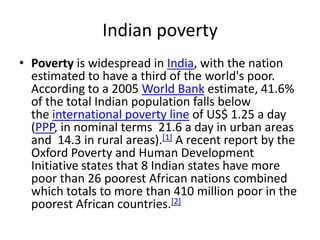 Indian poverty
• Poverty is widespread in India, with the nation
  estimated to have a third of the world's poor.
  According to a 2005 World Bank estimate, 41.6%
  of the total Indian population falls below
  the international poverty line of US$ 1.25 a day
  (PPP, in nominal terms 21.6 a day in urban areas
  and 14.3 in rural areas).[1] A recent report by the
  Oxford Poverty and Human Development
  Initiative states that 8 Indian states have more
  poor than 26 poorest African nations combined
  which totals to more than 410 million poor in the
  poorest African countries.[2]
 