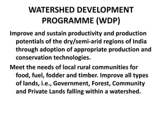 WATERSHED DEVELOPMENT
        PROGRAMME (WDP)
Improve and sustain productivity and production
  potentials of the dry/semi-arid regions of India
  through adoption of appropriate production and
  conservation technologies.
Meet the needs of local rural communities for
  food, fuel, fodder and timber. Improve all types
  of lands, i.e., Government, Forest, Community
  and Private Lands falling within a watershed.
 
