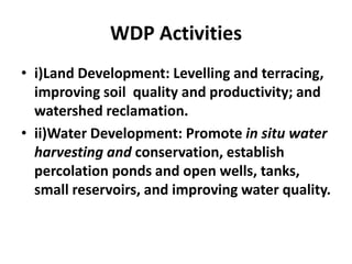 WDP Activities
• i)Land Development: Levelling and terracing,
  improving soil quality and productivity; and
  watershed reclamation.
• ii)Water Development: Promote in situ water
  harvesting and conservation, establish
  percolation ponds and open wells, tanks,
  small reservoirs, and improving water quality.
 