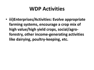 WDP Activities
• iii)Enterprises/Activities: Evolve appropriate
  farming systems, encourage a crop mix of
  high value/high yield crops, social/agro-
  forestry, other income-generating activities
  like dairying, poultry-keeping, etc.
 