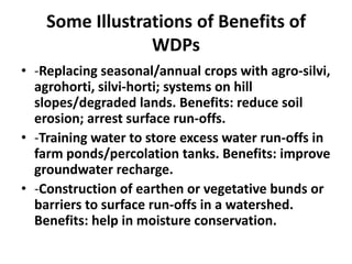 Some Illustrations of Benefits of
                 WDPs
• -Replacing seasonal/annual crops with agro-silvi,
  agrohorti, silvi-horti; systems on hill
  slopes/degraded lands. Benefits: reduce soil
  erosion; arrest surface run-offs.
• -Training water to store excess water run-offs in
  farm ponds/percolation tanks. Benefits: improve
  groundwater recharge.
• -Construction of earthen or vegetative bunds or
  barriers to surface run-offs in a watershed.
  Benefits: help in moisture conservation.
 