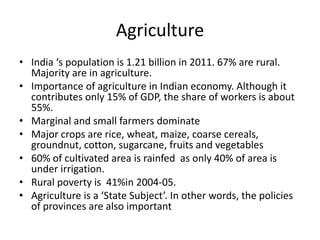 Agriculture
• India ‘s population is 1.21 billion in 2011. 67% are rural.
  Majority are in agriculture.
• Importance of agriculture in Indian economy. Although it
  contributes only 15% of GDP, the share of workers is about
  55%.
• Marginal and small farmers dominate
• Major crops are rice, wheat, maize, coarse cereals,
  groundnut, cotton, sugarcane, fruits and vegetables
• 60% of cultivated area is rainfed as only 40% of area is
  under irrigation.
• Rural poverty is 41%in 2004-05.
• Agriculture is a ‘State Subject’. In other words, the policies
  of provinces are also important
 