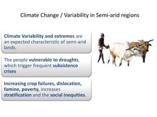 Climate Change / Variability in Semi-arid regions


Climate Variability and extremes are
an expected characteristic of semi-arid
lands.

The people vulnerable to droughts,
which trigger frequent subsistence
crises

Increasing crop failures, dislocation,
famine, poverty, increases
stratification and the social inequities.
 