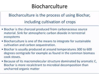 Biocharculture
    Biocharculture is the process of using Biochar,
               including cultivation of crops
• Biochar is the charcoal produced from carbonaceous source
  material. Sink for atmospheric carbon dioxide in terrestrial
  ecosystems
• Biocharculture is one of the means to integrate for sustainable
  cultivation and carbon sequestration.
• Biochar is usually produced at around temperatures 300 to 600
  degrees centigrade for example as found in the common biomass
  cook stoves.
• Because of its macromolecular structure dominated by aromatic C,
  Biochar is more recalcitrant to microbial decomposition than
  uncharred organic matter
 
