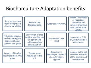 Biocharculture Adaptation benefits
                                                                      Lessen the impact
                                                                         of hazardous
 Securing the crop
                          Reclaim the                                   pesticides and
 from drought and                             water conservation,
                         degraded soils,                              complex chemicals
 climate variabiiity
                                                                       & to reduce plant
                                                                            uptake.

                        Conversion of crop
reducing emissions
                       residue into Biochar                            increases in C, N,
and increasing the                              Increase in crop
                          an option and                               pH, and available P
  sequestration of                                   yield
                         address carbon                                  to the plants
 greenhouse gases
                          sequestration


                                                  Reduction in        Increase in the soil
 Impacts of Biochar       Temperature
                                              leaching of the bio /   microbes / worms
last more than 1000     regulation in the
                                                 chem fertilizers     at the biochar and
       years.                 soil
                                                    applied              soil interface
 