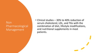 Non
Pharmacological
Management
• Clinical studies – 30% to 40% reduction of
serum cholesterol, LDL, and TGs with the
combination of diet, lifestyle modifications,
and nutritional supplements in most
patients.
 