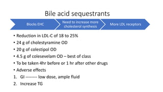 Bile acid sequestrants
Blocks EHC
Need to increase more
cholesterol synthesis
More LDL receptors
• Reduction in LDL-C of 18 to 25%
• 24 g of cholestyramine OD
• 20 g of colestipol OD
• 4.5 g of colesevelam OD – best of class
• To be taken 4hr before or 1 hr after other drugs
• Adverse effects
1. GI -------- low dose, ample fluid
2. Increase TG
 