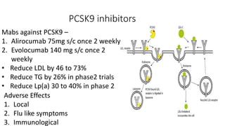 PCSK9 inhibitors
Mabs against PCSK9 –
1. Alirocumab 75mg s/c once 2 weekly
2. Evolocumab 140 mg s/c once 2
weekly
• Reduce LDL by 46 to 73%
• Reduce TG by 26% in phase2 trials
• Reduce Lp(a) 30 to 40% in phase 2
Adverse Effects
1. Local
2. Flu like symptoms
3. Immunological
 