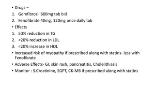 • Drugs –
1. Gemfibrozil 600mg tab bid
2. Fenofibrate 40mg, 120mg once daily tab
• Effects
1. 50% reduction in TG
2. <20% reduction in LDL
3. <20% increase in HDL
• Increased risk of myopathy if prescribed along with statins- less with
Fenofibrate
• Adverse Effects- GI, skin rash, pancreatitis, Cholelithiasis
• Monitor : S.Creatinine, SGPT, CK-MB if prescribed along with statins
 