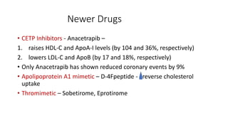 Newer Drugs
• CETP Inhibitors - Anacetrapib –
1. raises HDL-C and ApoA-I levels (by 104 and 36%, respectively)
2. lowers LDL-C and ApoB (by 17 and 18%, respectively)
• Only Anacetrapib has shown reduced coronary events by 9%
• Apolipoprotein A1 mimetic – D-4Fpeptide - reverse cholesterol
uptake
• Thromimetic – Sobetirome, Eprotirome
 