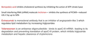 Bempedoic acid inhibits cholesterol synthesis by inhibiting the action of ATP citrate lyase
Small interfering RNA (siRNA) molecule Inclisiran— inhibits the synthesis of PCSK9—reduced
LDL-C by up to 50%
Evinacumab is monoclonal antibody that is an inhibitor of angiopoietin-like 3 which
regulates lipid metabolism by increasing triglycerides
Volanesorsen is an antisense oligonucleotide - binds to apoC-III mRNA - leading to its
degradation and preventing translation of apoC-III protein, which inhibits triglyceride
metabolism and hepatic clearance of chylomicrons
 