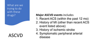 What are we
trying to do
with these
drugs?
ASCVD
Major ASCVD events includes
1. Recent ACS (within the past 12 mo)
2. History of MI (other than recent ACS
event listed above)
3. History of ischemic stroke
4. Symptomatic peripheral arterial
disease
 