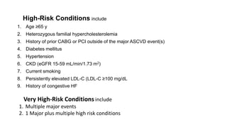 High-Risk Conditions include
1. Age ≥65 y
2. Heterozygous familial hypercholesterolemia
3. History of prior CABG or PCI outside of the major ASCVD event(s)
4. Diabetes mellitus
5. Hypertension
6. CKD (eGFR 15-59 mL/min/1.73 m2)
7. Current smoking
8. Persistently elevated LDL-C (LDL-C ≥100 mg/dL
9. History of congestive HF
Very High-Risk Conditions include
1. Multiple major events
2. 1 Major plus multiple high risk conditions
 