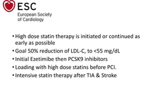 • High dose statin therapy is initiated or continued as
early as possible
• Goal 50% reduction of LDL-C, to <55 mg/dL
• Initial Ezetimibe then PCSK9 inhibitors
• Loading with high dose statins before PCI.
• Intensive statin therapy after TIA & Stroke
 