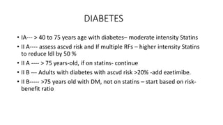 DIABETES
• IA--- > 40 to 75 years age with diabetes– moderate intensity Statins
• II A---- assess ascvd risk and If multiple RFs – higher intensity Statins
to reduce ldl by 50 %
• II A ---- > 75 years-old, if on statins- continue
• II B --- Adults with diabetes with ascvd risk >20% -add ezetimibe.
• II B----- >75 years old with DM, not on statins – start based on risk-
benefit ratio
 