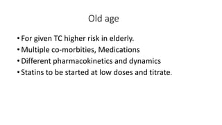 Old age
• For given TC higher risk in elderly.
• Multiple co-morbities, Medications
• Different pharmacokinetics and dynamics
• Statins to be started at low doses and titrate.
 