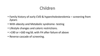 Children
• Family history of early CVD & hypercholesterolemia – screening from
2years
• With obesity and Metabolic syndrome- testing
• Lifestyle changes and caloric restrictions.
• >190 or >160 mg/dL with FH after failure of above
• Reverse cascade of screening.
 