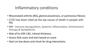 Inflammatory conditions
• Rheumatoid arthritis (RA), glomerulosclerosis, or pulmonary fibrosis
• CVD has been cited as the top cause of death in people with
RA
• HIV - Immune dysregulation, Systemic inflammation, Antiretroviral
therapy & Dyslipidemia
• Role of hs-CRP, CAC, intimal thickness.
• Assess Risk score and start based on score
• Start on low doses and check for drug interactions.
 