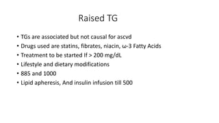 Raised TG
• TGs are associated but not causal for ascvd
• Drugs used are statins, fibrates, niacin, ω-3 Fatty Acids
• Treatment to be started If > 200 mg/dL
• Lifestyle and dietary modifications
• 885 and 1000
• Lipid apheresis, And insulin infusion till 500
 