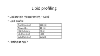 Lipid profiling
• Lipoprotein measurement – ApoB
• Lipid profile
• Fasting or not ?
Total Cholesterol 120-200
Triglycerides 10-150
HDL Cholesterol 40-60
LDL Cholesterol <130
VLDL Cholesterol Upto 30
 