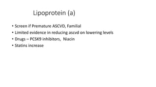 Lipoprotein (a)
• Screen if Premature ASCVD, Familial
• Limited evidence in reducing ascvd on lowering levels
• Drugs – PCSK9 inhibitors, Niacin
• Statins increase
 
