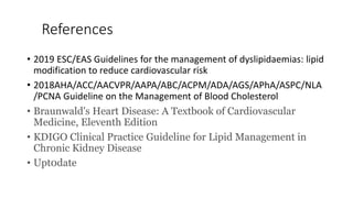 References
• 2019 ESC/EAS Guidelines for the management of dyslipidaemias: lipid
modification to reduce cardiovascular risk
• 2018AHA/ACC/AACVPR/AAPA/ABC/ACPM/ADA/AGS/APhA/ASPC/NLA
/PCNA Guideline on the Management of Blood Cholesterol
• Braunwald's Heart Disease: A Textbook of Cardiovascular
Medicine, Eleventh Edition
• KDIGO Clinical Practice Guideline for Lipid Management in
Chronic Kidney Disease
• Upt0date
 