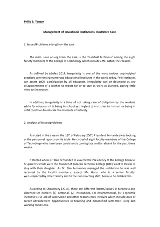 Philip B. Yanson
Management of Educational Institutions Illustrative Case
1. Issues/Problems arising from the case
The main issue arising from the case is the “habitual tardiness” among the eight
faculty members of the College of Technology which includes Mr. Gatuz, their leader.
As defined by Abeles 2014, irregularity is one of the most serious unprincipled
practices confronting numerous educational institutes in the world today. Few institutes
can assert 100% participation by all educators. Irregularity can be described as any
disappointment of a worker to report for or to stay at work as planned, paying little
mind to the reason.
In addition, irregularity is a time of not taking care of obligation by the workers
while for educators it is being in school yet neglect to visit class to instruct or being in
unfit condition to educate the students effectively.
2. Analysis of issues/problems
As stated in the case on the 16th
of February 2007, President Fernandez was looking
at the personnel reports on his table. He circled of eight faculty members of the College
of Technology who have been consistently coming late and/or absent for the past three
weeks.
It started when Dr. Dan Fernandez to assume the Presidency of the College because
his parents which were the founder of Bulacan Technical College (BTC) went to Hawai to
stay with their daughter. As Dr. Dan Fernandez managed the institution he was well
received by the faculty members, except Mr. Gatuz who is a senior faculty,
well-respectedby other faculty and to the non-teaching staff, because he dislikeshim.
According to Chaudhury (2013), there are different factors/causes of tardiness and
absenteeism namely; (1) personal, (2) institutions, (3) environmental, (4) economic
incentives, (5) lack of supervision and other reasons may involves which includes:lack of
career advancement opportunities in teaching and dissatisfied with their living and
working conditions.
 