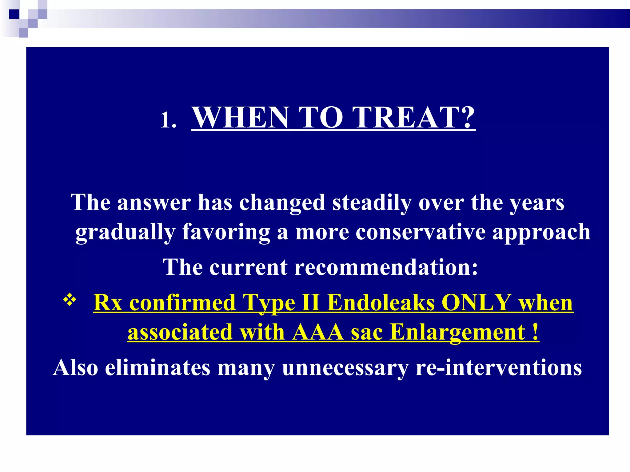 1. WHEN TO TREAT?
The answer has changed steadily over the years
gradually favoring a more conservative approach
The current recommendation:
 Rx confirmed Type II Endoleaks ONLY when
associated with AAA sac Enlargement !
Also eliminates many unnecessary re-interventions
 
